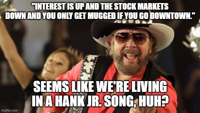 hank jr. song |  "INTEREST IS UP AND THE STOCK MARKETS DOWN AND YOU ONLY GET MUGGED IF YOU GO DOWNTOWN."; SEEMS LIKE WE'RE LIVING IN A HANK JR. SONG, HUH? | image tagged in hank williams,crime,stock market | made w/ Imgflip meme maker