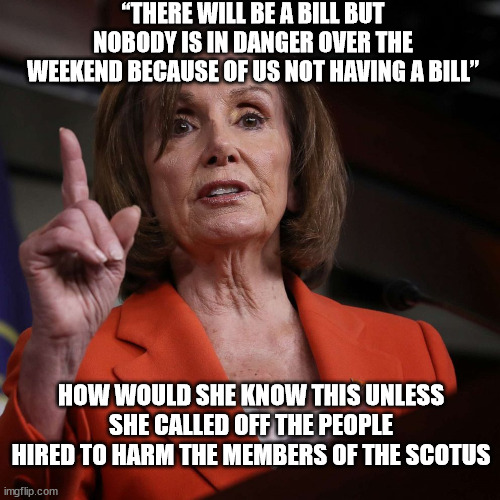 Pelosi Guarantees Nothing Will Happen This Weekend ? | “THERE WILL BE A BILL BUT NOBODY IS IN DANGER OVER THE WEEKEND BECAUSE OF US NOT HAVING A BILL”; HOW WOULD SHE KNOW THIS UNLESS SHE CALLED OFF THE PEOPLE HIRED TO HARM THE MEMBERS OF THE SCOTUS | image tagged in perlosi,conspiracy,scotus | made w/ Imgflip meme maker