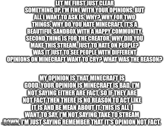 Pleas listen to this. | LET ME FIRST JUST CLEAR SOMETHING UP, I'M FINE WITH YOUR OPINIONS. BUT ALL I WANT TO ASK IS, WHY? WHY FOR TWO THINGS; WHY DO YOU HATE MINECRAFT, IT'S A BEAUTIFUL SANDBOX WITH A HAPPY COMMUNITY. SECOND THING IS FOR THE CREATOR. WHY DID YOU MAKE THIS STREAM, JUST TO HATE ON PEOPLE? WAS IT JUST TO SEE PEOPLE WITH DIFFERENT OPINIONS ON MINECRAFT WANT TO CRY? WHAT WAS THE REASON? MY OPINION IS THAT MINECRAFT IS GOOD. YOUR OPINION IS MINECRAFT IS BAD. I'M NOT SAYING EITHER ARE FACT, SO IF THEY ARE NOT FACT THEN THERE IS NO REASON TO ACT LIKE IT IS AND BE MEAN ABOUT IT. THIS IS ALL I WANT TO SAY, I'M NOT SAYING TAKE TO STREAM DOWN, I'M JUST SAYING REMEMBER THAT IT'S OPINION NOT FACT. | image tagged in blank white template | made w/ Imgflip meme maker