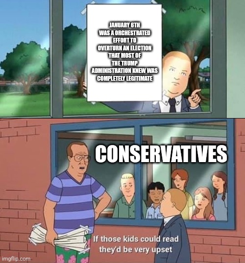 Bobby Hill Kids No Watermark | JANUARY 6TH WAS A ORCHESTRATED EFFORT TO OVERTURN AN ELECTION THAT MOST OF THE TRUMP ADMINISTRATION KNEW WAS COMPLETELY LEGITIMATE; CONSERVATIVES | image tagged in bobby hill kids no watermark | made w/ Imgflip meme maker