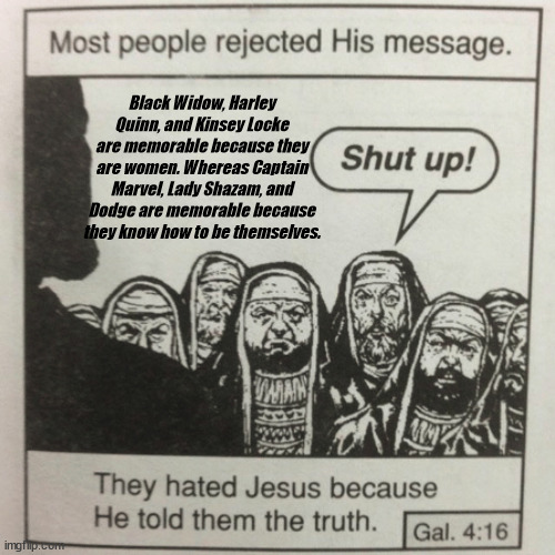 They hated jesus because he told them the truth | Black Widow, Harley Quinn, and Kinsey Locke are memorable because they are women. Whereas Captain Marvel, Lady Shazam, and Dodge are memorable because they know how to be themselves. | image tagged in they hated jesus because he told them the truth,women,jesus,what are memes | made w/ Imgflip meme maker