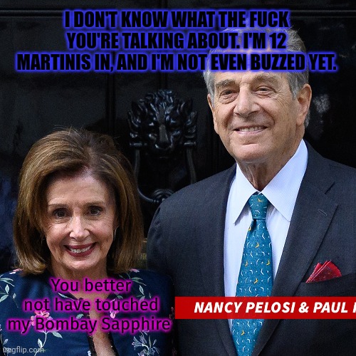 Pelosi problems | I DON'T KNOW WHAT THE FUCK YOU'RE TALKING ABOUT. I'M 12 MARTINIS IN, AND I'M NOT EVEN BUZZED YET. You better not have touched my Bombay Sapp | image tagged in is it drunk driving,if youve never been sober,in the last decade,lol so funny | made w/ Imgflip meme maker