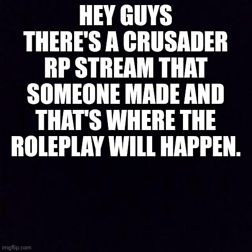 Black screen | HEY GUYS THERE'S A CRUSADER RP STREAM THAT SOMEONE MADE AND THAT'S WHERE THE ROLEPLAY WILL HAPPEN. | image tagged in black screen | made w/ Imgflip meme maker