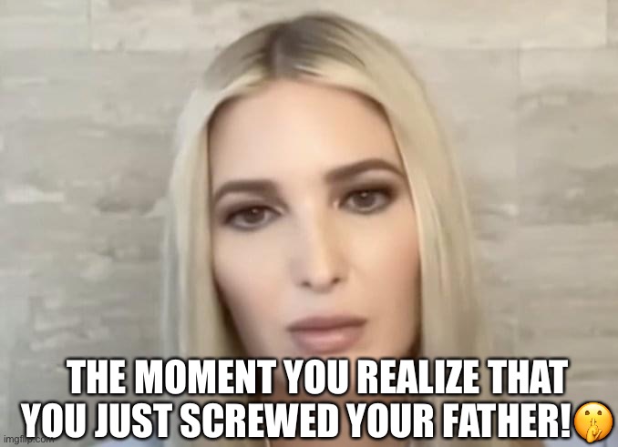 It must have been a bittersweet moment --- she finally screwed him! | THE MOMENT YOU REALIZE THAT YOU JUST SCREWED YOUR FATHER!🤫 | image tagged in ivanka trump,donald trump,january 6th hearing,sarcasm,insurrection,screwed | made w/ Imgflip meme maker