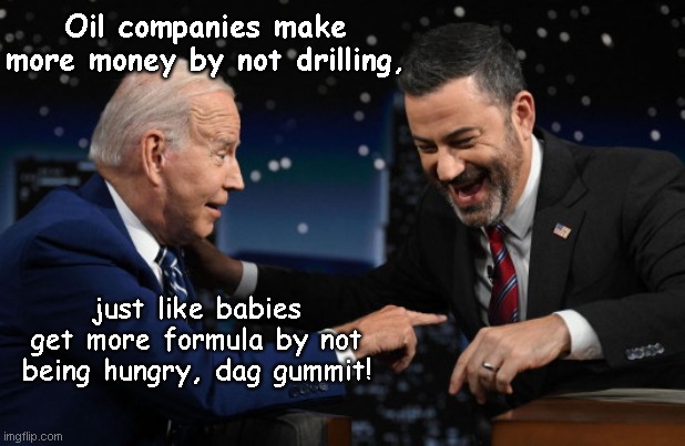 Old geezer makes Jimmy Kimmel laugh in asskissery | Oil companies make more money by not drilling, just like babies get more formula by not being hungry, dag gummit! | image tagged in joe biden and jimmy kimmel,biden fail,dementia,kimmel the butt kisser,stupid liberals,political humor | made w/ Imgflip meme maker