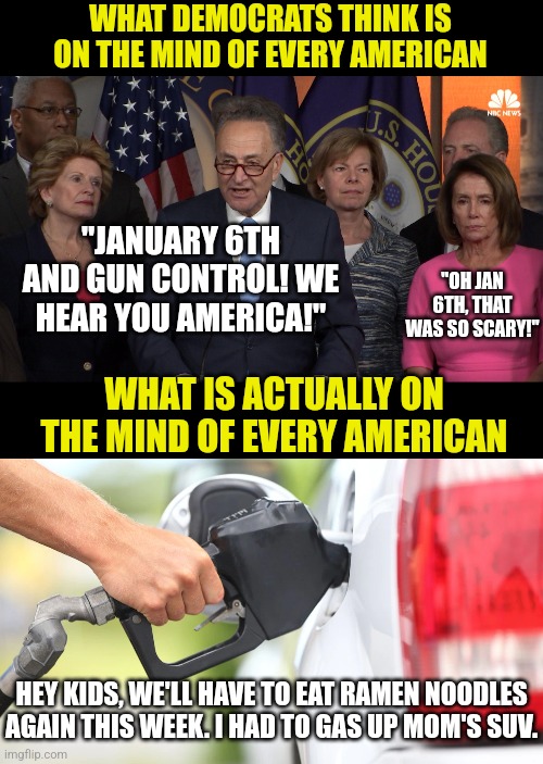 Democrats, the poster children for out-of-touch... | WHAT DEMOCRATS THINK IS ON THE MIND OF EVERY AMERICAN; "JANUARY 6TH AND GUN CONTROL! WE HEAR YOU AMERICA!"; "OH JAN 6TH, THAT WAS SO SCARY!"; WHAT IS ACTUALLY ON THE MIND OF EVERY AMERICAN; HEY KIDS, WE'LL HAVE TO EAT RAMEN NOODLES AGAIN THIS WEEK. I HAD TO GAS UP MOM'S SUV. | image tagged in democrat congressmen,out of ideas,task failed successfully,idiots,liberal logic,liberal hypocrisy | made w/ Imgflip meme maker