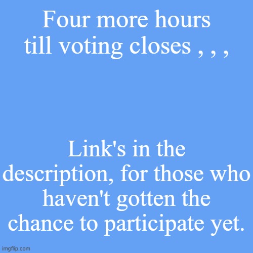 . | Four more hours till voting closes , , , Link's in the description, for those who haven't gotten the chance to participate yet. | made w/ Imgflip meme maker