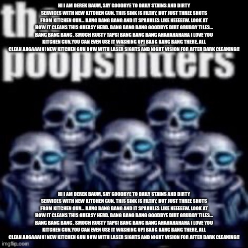 Repost For Derek Baum, Ignore for uh the uh uh the uh Cinna to have virginity | HI I AM DEREK BAUM, SAY GOODBYE TO DAILY STAINS AND DIRTY SERVICES WITH NEW KITCHEN GUN. THIS SINK IS FILTHY, BUT JUST THREE SHOTS FROM KITCHEN GUN... BANG BANG BANG AND IT SPARKLES LIKE NEEEEEW. LOOK AT HOW IT CLEANS THIS GREASY HERD. BANG BANG BANG GOODBYE DIRT GRUBBY TILES... BANG BANG BANG , SMOCH RUSTY TAPS! BANG BANG BANG AHAHAHAHAHA I LOVE YOU KITCHEN GUN.YOU CAN EVEN USE IT WASHING UP! BANG BANG BANG THERE, ALL CLEAN AAGAAAIN! NEW KITCHEN GUN NOW WITH LASER SIGHTS AND NIGHT VISION FOR AFTER DARK CLEANING!! HI I AM DEREK BAUM, SAY GOODBYE TO DAILY STAINS AND DIRTY SERVICES WITH NEW KITCHEN GUN. THIS SINK IS FILTHY, BUT JUST THREE SHOTS FROM KITCHEN GUN... BANG BANG BANG AND IT SPARKLES LIKE NEEEEEW. LOOK AT HOW IT CLEANS THIS GREASY HERD. BANG BANG BANG GOODBYE DIRT GRUBBY TILES... BANG BANG BANG , SMOCH RUSTY TAPS! BANG BANG BANG AHAHAHAHAHA I LOVE YOU KITCHEN GUN.YOU CAN EVEN USE IT WASHING UP! BANG BANG BANG THERE, ALL CLEAN AAGAAAIN! NEW KITCHEN GUN NOW WITH LASER SIGHTS AND NIGHT VISION FOR AFTER DARK CLEANING!! | image tagged in the poopshitters | made w/ Imgflip meme maker