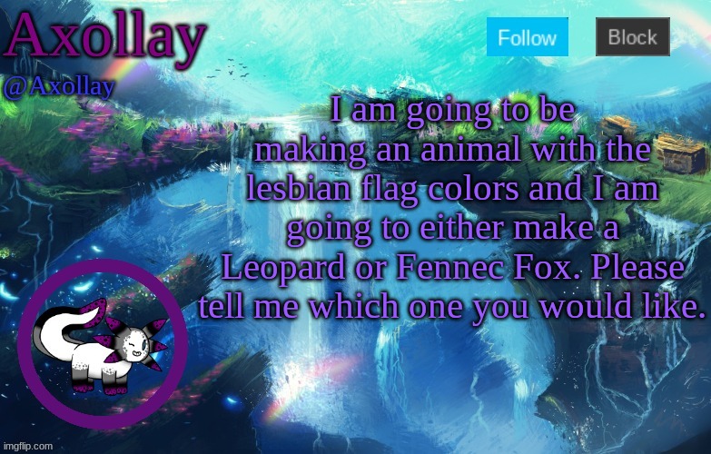 Tell me your opinions in the comments! | I am going to be making an animal with the lesbian flag colors and I am going to either make a Leopard or Fennec Fox. Please tell me which one you would like. | image tagged in axollay announcement | made w/ Imgflip meme maker