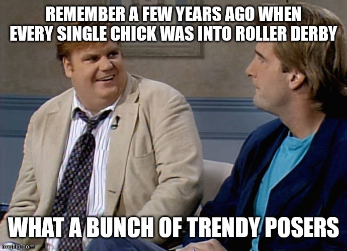 Remember that time | REMEMBER A FEW YEARS AGO WHEN EVERY SINGLE CHICK WAS INTO ROLLER DERBY; WHAT A BUNCH OF TRENDY POSERS | image tagged in remember that time | made w/ Imgflip meme maker