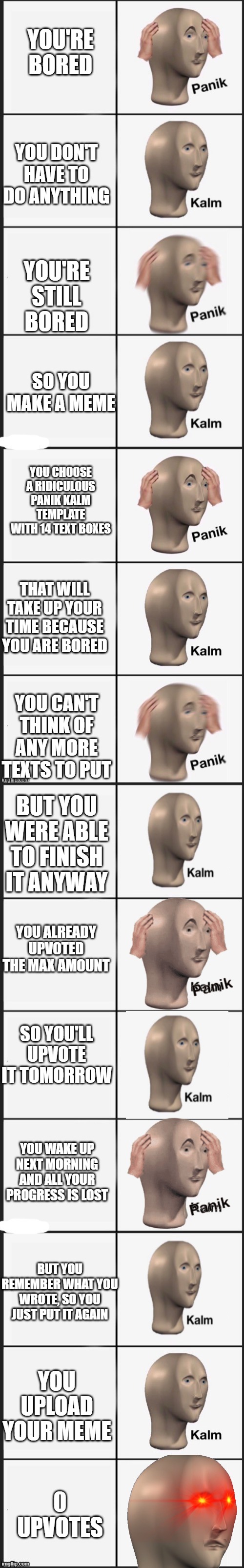 Panik Kalm Panik Kalm Panik Kalm Panik Kalm Panik Kalm Panik Kalm Kalm Triggered |  YOU'RE BORED; YOU DON'T HAVE TO DO ANYTHING; YOU'RE STILL BORED; SO YOU MAKE A MEME; YOU CHOOSE A RIDICULOUS PANIK KALM TEMPLATE WITH 14 TEXT BOXES; THAT WILL TAKE UP YOUR TIME BECAUSE YOU ARE BORED; YOU CAN'T THINK OF ANY MORE TEXTS TO PUT; BUT YOU WERE ABLE TO FINISH IT ANYWAY; YOU ALREADY UPVOTED THE MAX AMOUNT; SO YOU'LL UPVOTE IT TOMORROW; YOU WAKE UP NEXT MORNING AND ALL YOUR PROGRESS IS LOST; BUT YOU REMEMBER WHAT YOU WROTE, SO YOU JUST PUT IT AGAIN; YOU UPLOAD YOUR MEME; 0 UPVOTES | image tagged in panik kalm panik,angery,no upvotes,memes,making memes,imgflip users | made w/ Imgflip meme maker