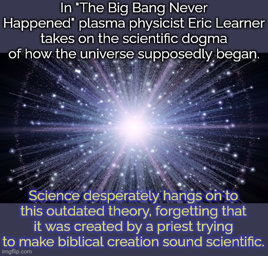 A culturally entrenched fallacy. | In "The Big Bang Never Happened" plasma physicist Eric Learner takes on the scientific dogma of how the universe supposedly began. Science desperately hangs on to this outdated theory, forgetting that it was created by a priest trying to make biblical creation sound scientific. | image tagged in big bang universe,propaganda,truth,book,astronomy | made w/ Imgflip meme maker