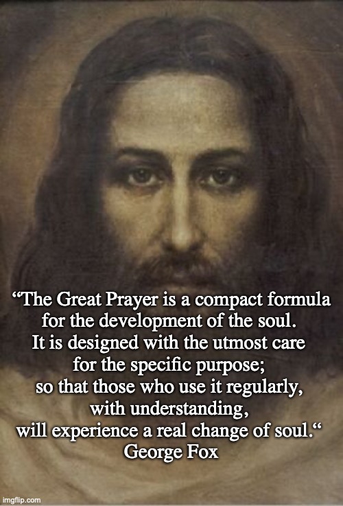 Lord's Prayer | “The Great Prayer is a compact formula 
for the development of the soul. 
It is designed with the utmost care 
for the specific purpose; 
so that those who use it regularly, 
with understanding, 
will experience a real change of soul.“ 
George Fox | image tagged in lord's prayer | made w/ Imgflip meme maker