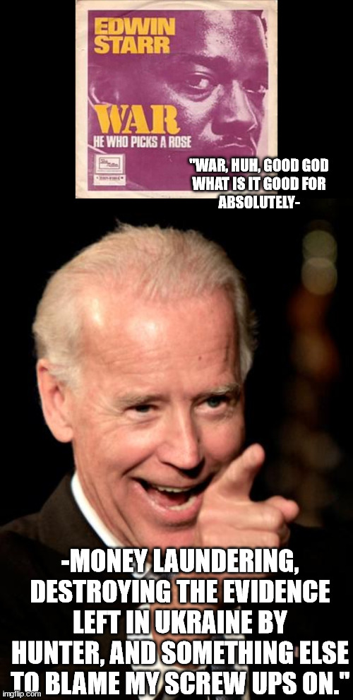 A time for war, a time for corruption. | "WAR, HUH, GOOD GOD
WHAT IS IT GOOD FOR
ABSOLUTELY-; -MONEY LAUNDERING, DESTROYING THE EVIDENCE LEFT IN UKRAINE BY HUNTER, AND SOMETHING ELSE TO BLAME MY SCREW UPS ON." | image tagged in memes,smilin biden,government corruption,military industrial complex,war | made w/ Imgflip meme maker