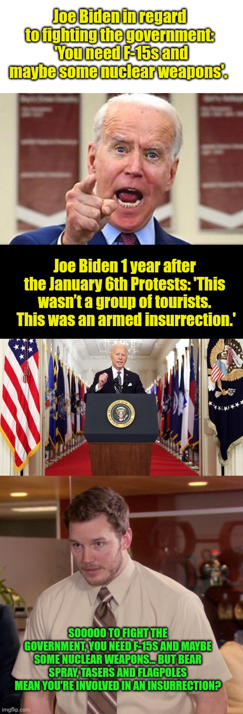 No guns, no nukes... But insurrection....? | Joe Biden in regard to fighting the government:  'You need F-15s and maybe some nuclear weapons'. Joe Biden 1 year after the January 6th Protests: 'This wasn’t a group of tourists.  This was an armed insurrection.'; SOOOOO TO FIGHT THE GOVERNMENT, YOU NEED F-15S AND MAYBE SOME NUCLEAR WEAPONS... BUT BEAR SPRAY, TASERS AND FLAGPOLES MEAN YOU'RE INVOLVED IN AN INSURRECTION? | image tagged in joe biden no malarkey,joe biden speech,memes,afraid to ask andy | made w/ Imgflip meme maker
