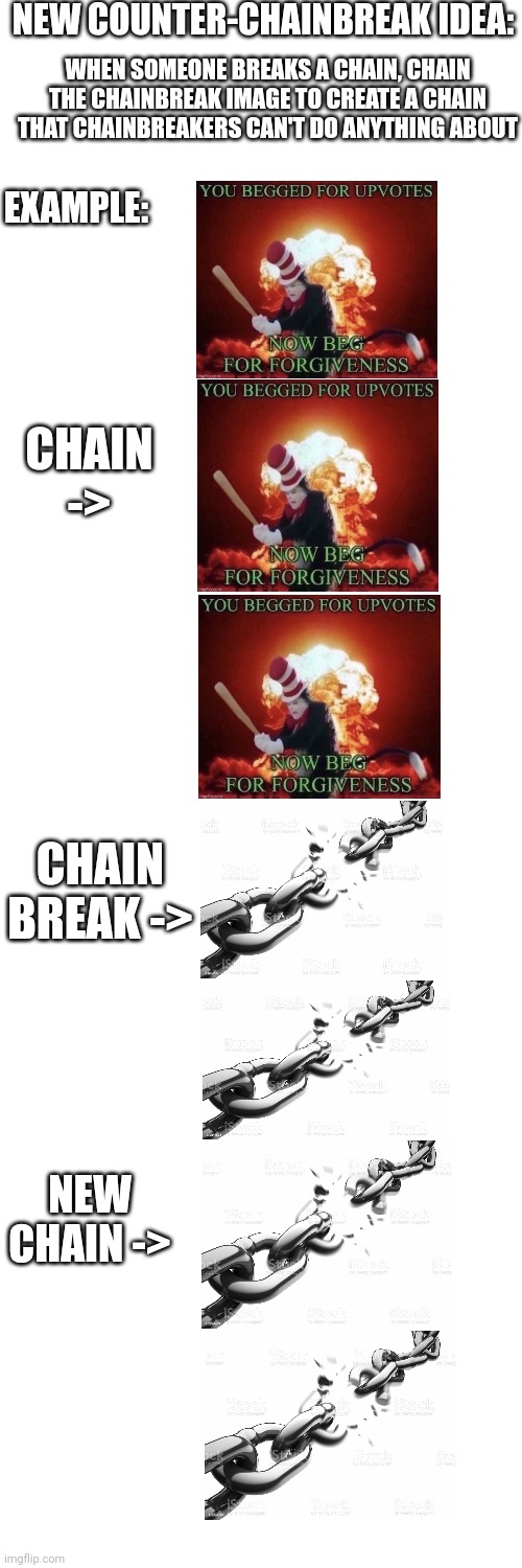 Chainers fight back! | NEW COUNTER-CHAINBREAK IDEA:; WHEN SOMEONE BREAKS A CHAIN, CHAIN THE CHAINBREAK IMAGE TO CREATE A CHAIN THAT CHAINBREAKERS CAN'T DO ANYTHING ABOUT; EXAMPLE:; CHAIN ->; CHAIN BREAK ->; NEW CHAIN -> | image tagged in blank white template,fight back,fight the chainbreakers | made w/ Imgflip meme maker