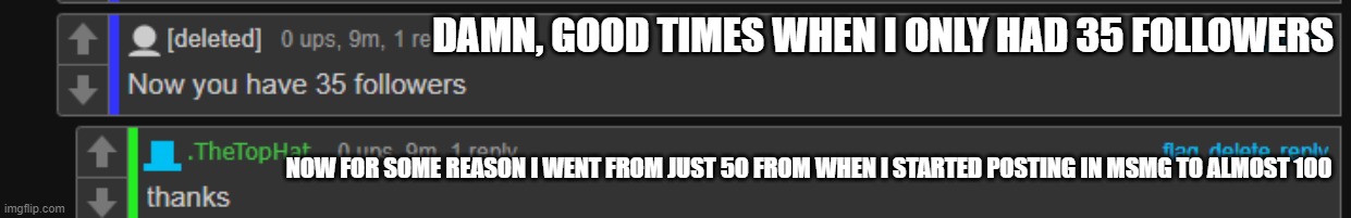 i already know people are gonna brag about how much followers THEY have. wait, whats the character limit for titles? eeeeeeeeeee | DAMN, GOOD TIMES WHEN I ONLY HAD 35 FOLLOWERS; NOW FOR SOME REASON I WENT FROM JUST 50 FROM WHEN I STARTED POSTING IN MSMG TO ALMOST 100 | image tagged in e | made w/ Imgflip meme maker