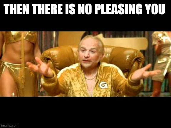 Dirty goldmember | THEN THERE IS NO PLEASING YOU | image tagged in dirty goldmember | made w/ Imgflip meme maker