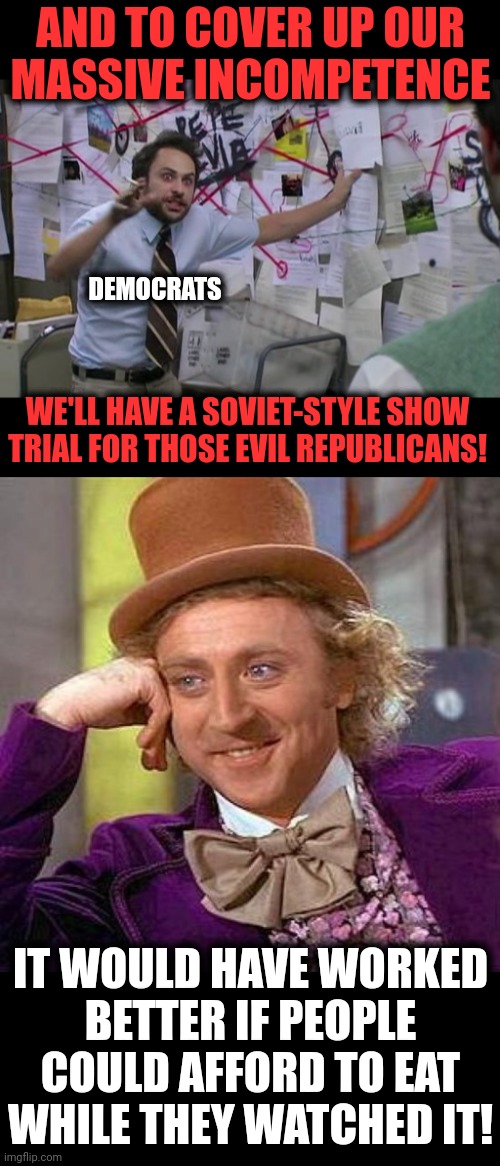 Because there's an election approaching | AND TO COVER UP OUR
MASSIVE INCOMPETENCE; DEMOCRATS; WE'LL HAVE A SOVIET-STYLE SHOW
TRIAL FOR THOSE EVIL REPUBLICANS! IT WOULD HAVE WORKED
BETTER IF PEOPLE COULD AFFORD TO EAT WHILE THEY WATCHED IT! | image tagged in pepe silva connecting dots,memes,democrats,show trial,election 2022,january 6 | made w/ Imgflip meme maker