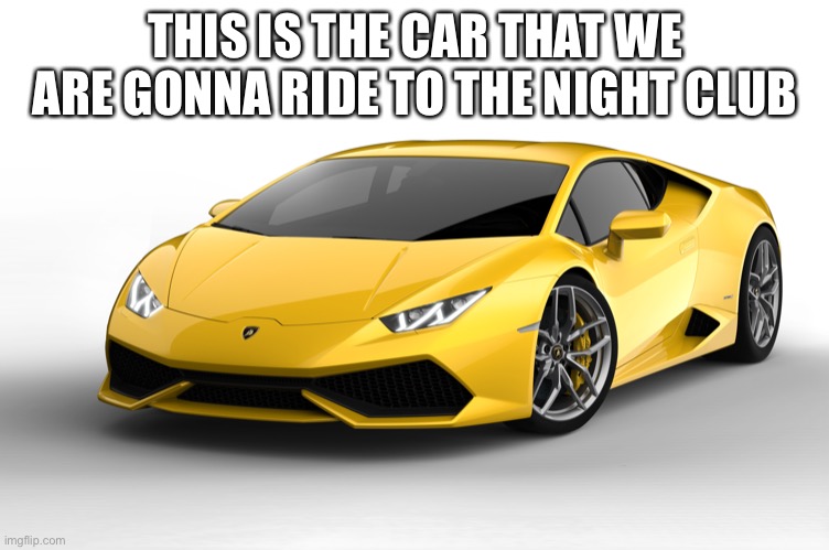 lamborghini | THIS IS THE CAR THAT WE ARE GONNA RIDE TO THE NIGHT CLUB | image tagged in lamborghini | made w/ Imgflip meme maker