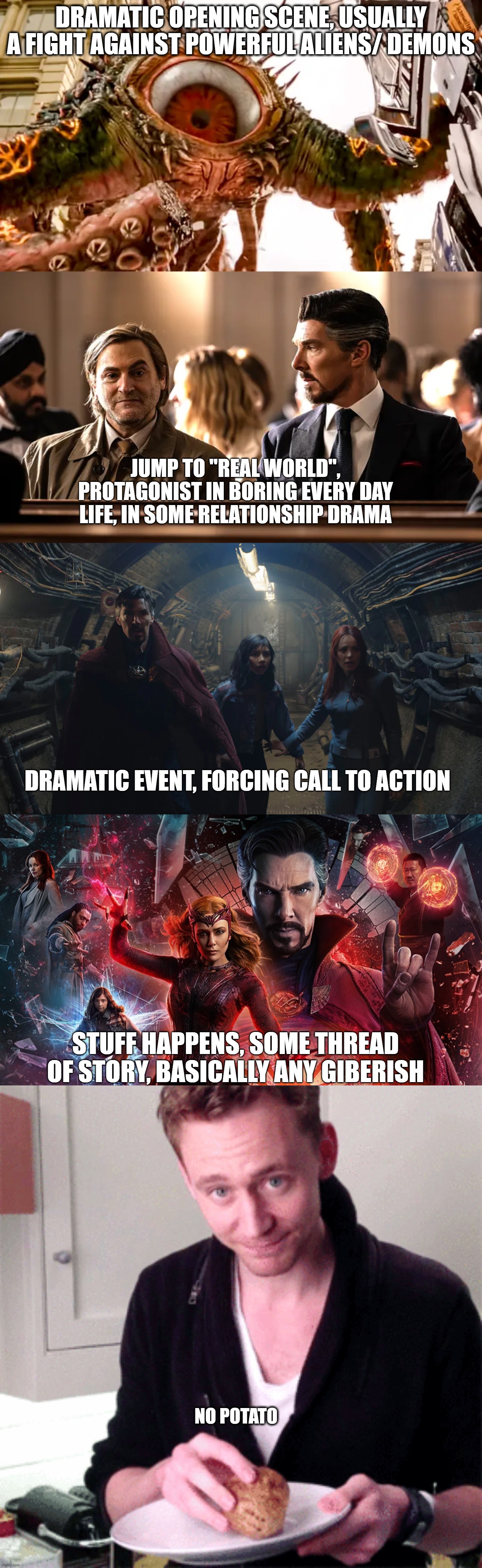 Every MCU movie formula | DRAMATIC OPENING SCENE, USUALLY A FIGHT AGAINST POWERFUL ALIENS/ DEMONS; JUMP TO "REAL WORLD", PROTAGONIST IN BORING EVERY DAY LIFE, IN SOME RELATIONSHIP DRAMA; DRAMATIC EVENT, FORCING CALL TO ACTION; STUFF HAPPENS, SOME THREAD OF STORY, BASICALLY ANY GIBERISH; NO POTATO | image tagged in mcu,marvel,dr strange | made w/ Imgflip meme maker