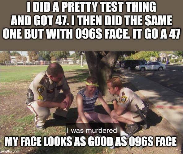 That kinda hurts me doe | I DID A PRETTY TEST THING AND GOT 47. I THEN DID THE SAME ONE BUT WITH 096S FACE. IT GO A 47; MY FACE LOOKS AS GOOD AS 096S FACE | image tagged in i was murdered | made w/ Imgflip meme maker