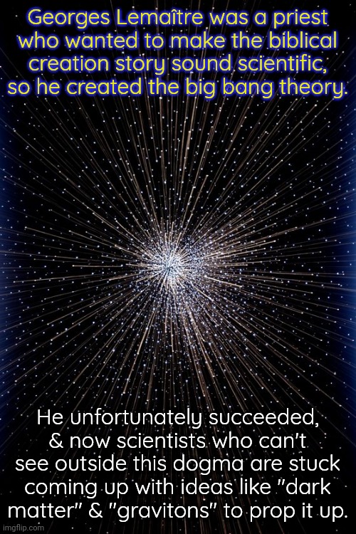 Read "The Big Bang Never Happened" by Eric Learner |  Georges Lemaître was a priest who wanted to make the biblical creation story sound scientific, so he created the big bang theory. He unfortunately succeeded, & now scientists who can't see outside this dogma are stuck coming up with ideas like "dark matter" & "gravitons" to prop it up. | image tagged in big bang,truth,astronomy,religious,propaganda | made w/ Imgflip meme maker
