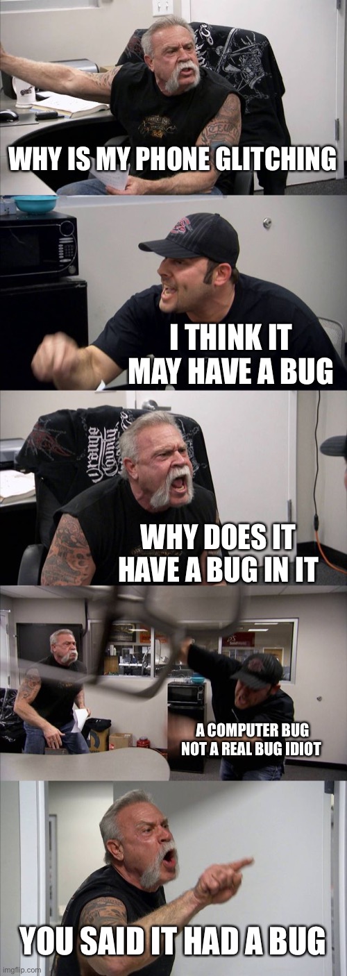 Computer bug vs real bug | WHY IS MY PHONE GLITCHING; I THINK IT MAY HAVE A BUG; WHY DOES IT HAVE A BUG IN IT; A COMPUTER BUG NOT A REAL BUG IDIOT; YOU SAID IT HAD A BUG | image tagged in memes,american chopper argument | made w/ Imgflip meme maker