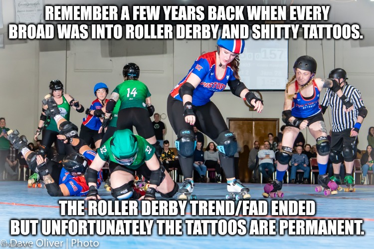 Roller Derby | REMEMBER A FEW YEARS BACK WHEN EVERY BROAD WAS INTO ROLLER DERBY AND SHITTY TATTOOS. THE ROLLER DERBY TREND/FAD ENDED BUT UNFORTUNATELY THE TATTOOS ARE PERMANENT. | image tagged in roller derby | made w/ Imgflip meme maker