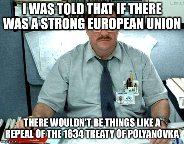I Was Told There Would Be Meme | I WAS TOLD THAT IF THERE WAS A STRONG EUROPEAN UNION; THERE WOULDN'T BE THINGS LIKE A REPEAL OF THE 1634 TREATY OF POLYANOVKA | image tagged in memes,i was told there would be | made w/ Imgflip meme maker