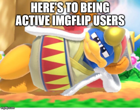 King dedede | HERE'S TO BEING ACTIVE IMGFLIP USERS | image tagged in king dedede | made w/ Imgflip meme maker