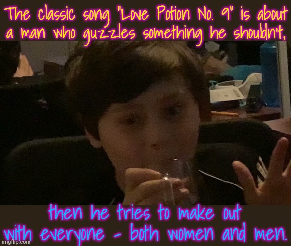 Original version by The Clovers in 1959. |  The classic song "Love Potion No. 9" is about
a man who guzzles something he shouldn't, then he tries to make out with everyone - both women and men. | image tagged in gay potion,help i accidentally,pansexual,magic | made w/ Imgflip meme maker