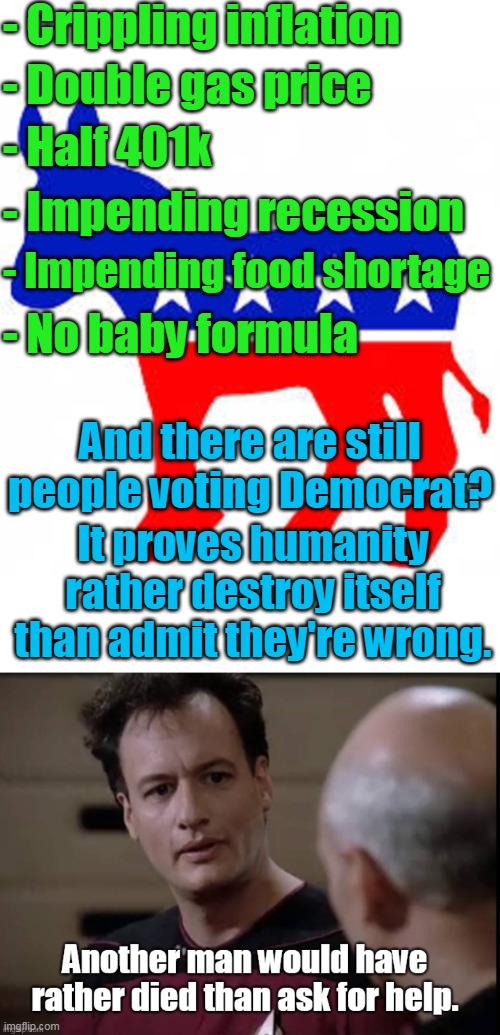 Q understood humanity back in the 90s. | - Crippling inflation; - Double gas price; - Half 401k; - Impending recession; - Impending food shortage; - No baby formula; And there are still people voting Democrat? It proves humanity rather destroy itself than admit they're wrong. | image tagged in democrat donkey,lemmings,liberals,communists,sin,left | made w/ Imgflip meme maker