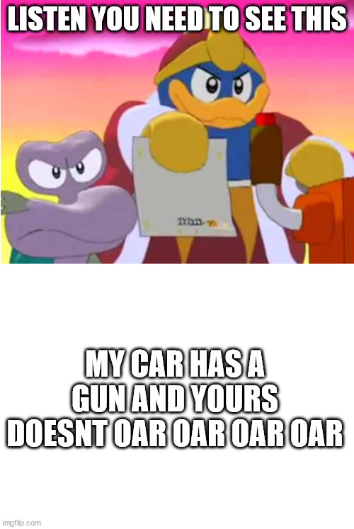 oar oar oar oar | LISTEN YOU NEED TO SEE THIS; MY CAR HAS A GUN AND YOURS DOESNT OAR OAR OAR OAR | image tagged in king dedede,blank white template | made w/ Imgflip meme maker