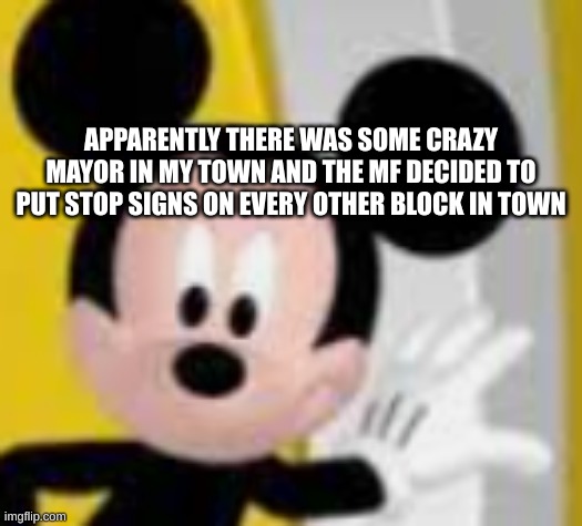 mickey mice | APPARENTLY THERE WAS SOME CRAZY MAYOR IN MY TOWN AND THE MF DECIDED TO PUT STOP SIGNS ON EVERY OTHER BLOCK IN TOWN | image tagged in mickey mice | made w/ Imgflip meme maker