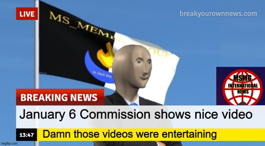 MSMG News (OLD, DO NOT USE) | January 6 Commission shows nice video; Damn those videos were entertaining | image tagged in msmg news | made w/ Imgflip meme maker