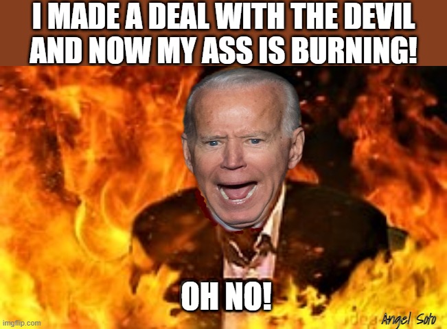 Biden in hell |  I MADE A DEAL WITH THE DEVIL
AND NOW MY ASS IS BURNING! Angel Soto | image tagged in biden in hell,political humor,joe biden,deal,the devil,oh no | made w/ Imgflip meme maker