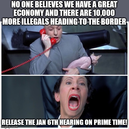 The crap that is happening on their watch is taking a back seat to what happened before they were in power | NO ONE BELIEVES WE HAVE A GREAT
ECONOMY AND THERE ARE 10,000 MORE ILLEGALS HEADING TO THE BORDER; RELEASE THE JAN 6TH HEARING ON PRIME TIME! | image tagged in dr evil and frau yelling,democrats,biden,liberals | made w/ Imgflip meme maker