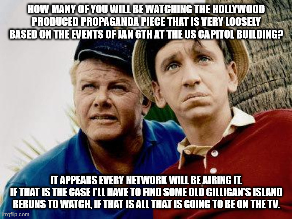 I hope they got a good music composer to dramatically emphasize all of those points they fabricated to make them sound important | HOW MANY OF YOU WILL BE WATCHING THE HOLLYWOOD PRODUCED PROPAGANDA PIECE THAT IS VERY LOOSELY BASED ON THE EVENTS OF JAN 6TH AT THE US CAPITOL BUILDING? IT APPEARS EVERY NETWORK WILL BE AIRING IT.
IF THAT IS THE CASE I'LL HAVE TO FIND SOME OLD GILLIGAN'S ISLAND RERUNS TO WATCH, IF THAT IS ALL THAT IS GOING TO BE ON THE TV. | image tagged in gilligans island,election year,democrats not looking so good,act of desparation | made w/ Imgflip meme maker