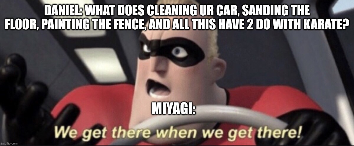 We get there when we get there | DANIEL: WHAT DOES CLEANING UR CAR, SANDING THE FLOOR, PAINTING THE FENCE, AND ALL THIS HAVE 2 DO WITH KARATE? MIYAGI: | image tagged in we get there when we get there | made w/ Imgflip meme maker