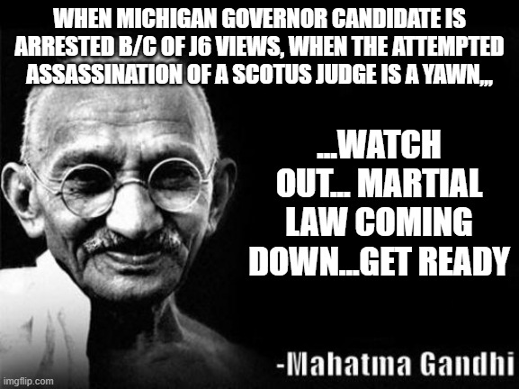 It's coming | WHEN MICHIGAN GOVERNOR CANDIDATE IS ARRESTED B/C OF J6 VIEWS, WHEN THE ATTEMPTED ASSASSINATION OF A SCOTUS JUDGE IS A YAWN,,, ...WATCH OUT... MARTIAL LAW COMING DOWN...GET READY | image tagged in mahatma gandhi rocks | made w/ Imgflip meme maker