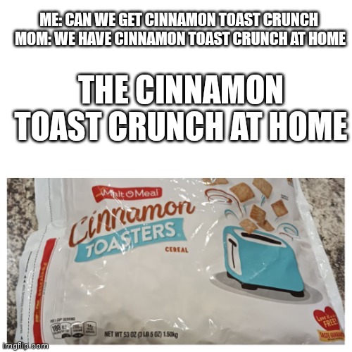 Cinnamon toast crunch at home | ME: CAN WE GET CINNAMON TOAST CRUNCH 


MOM: WE HAVE CINNAMON TOAST CRUNCH AT HOME; THE CINNAMON TOAST CRUNCH AT HOME | image tagged in cinnamon toast crunch,funny | made w/ Imgflip meme maker