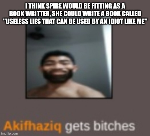 piss | I THINK SPIRE WOULD BE FITTING AS A BOOK WRITTER, SHE COULD WRITE A BOOK CALLED "USELESS LIES THAT CAN BE USED BY AN IDIOT LIKE ME" | image tagged in piss | made w/ Imgflip meme maker