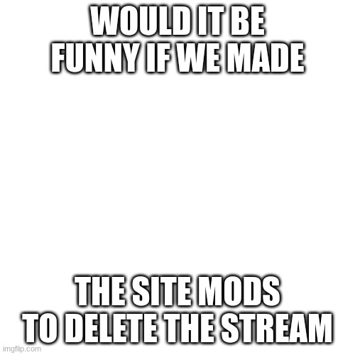 Blank Transparent Square | WOULD IT BE FUNNY IF WE MADE; THE SITE MODS TO DELETE THE STREAM | image tagged in memes,blank transparent square | made w/ Imgflip meme maker