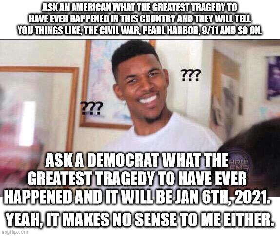 1 riot w/ minimal damage compared to months of Antifa rioting w/ people dead, lives ruined with billions of property damage. | ASK AN AMERICAN WHAT THE GREATEST TRAGEDY TO HAVE EVER HAPPENED IN THIS COUNTRY AND THEY WILL TELL YOU THINGS LIKE, THE CIVIL WAR, PEARL HARBOR, 9/11 AND SO ON. ASK A DEMOCRAT WHAT THE GREATEST TRAGEDY TO HAVE EVER HAPPENED AND IT WILL BE JAN 6TH, 2021. YEAH, IT MAKES NO SENSE TO ME EITHER. | image tagged in jan 6th,blm antfa riots,misguided leftists | made w/ Imgflip meme maker