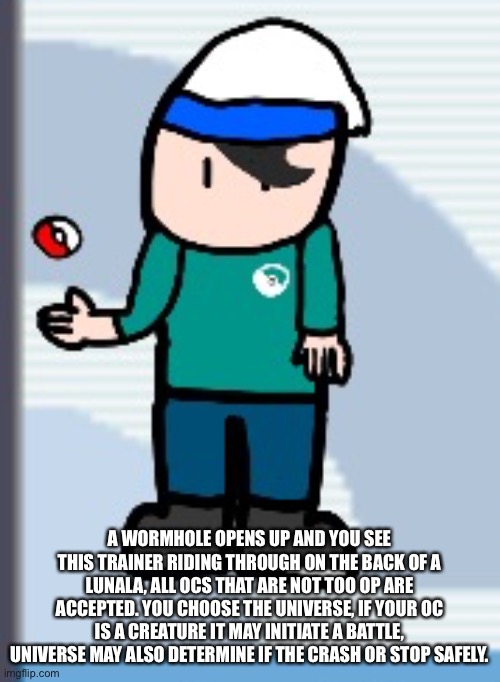 A WORMHOLE OPENS UP AND YOU SEE THIS TRAINER RIDING THROUGH ON THE BACK OF A LUNALA, ALL OCS THAT ARE NOT TOO OP ARE ACCEPTED. YOU CHOOSE THE UNIVERSE, IF YOUR OC IS A CREATURE IT MAY INITIATE A BATTLE, UNIVERSE MAY ALSO DETERMINE IF THE CRASH OR STOP SAFELY. | made w/ Imgflip meme maker