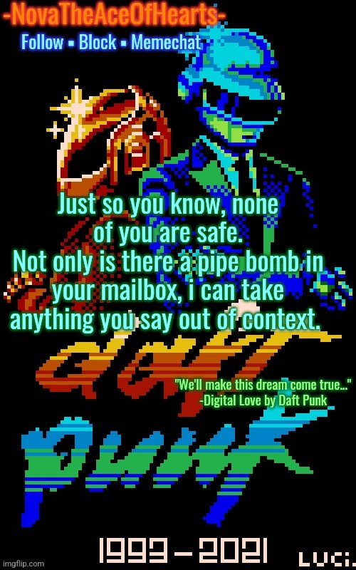 Nova's Daft Punk temp | Just so you know, none of you are safe.
Not only is there a pipe bomb in your mailbox, i can take anything you say out of context. | image tagged in nova's daft punk temp | made w/ Imgflip meme maker