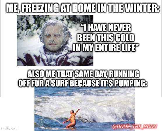 Surfing in the winter | ME, FREEZING AT HOME IN THE WINTER:; “I HAVE NEVER BEEN THIS COLD IN MY ENTIRE LIFE”; ALSO ME THAT SAME DAY, RUNNING OFF FOR A SURF BECAUSE IT’S PUMPING:; @DOON_THE_HOON | image tagged in white background | made w/ Imgflip meme maker