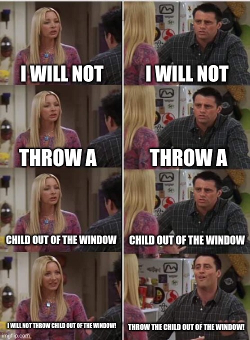 Don't yeet the child! | I WILL NOT; I WILL NOT; THROW A; THROW A; CHILD OUT OF THE WINDOW; CHILD OUT OF THE WINDOW; I WILL NOT THROW CHILD OUT OF THE WINDOW! THROW THE CHILD OUT OF THE WINDOW! | image tagged in phoebe joey,child,yeet,funny | made w/ Imgflip meme maker