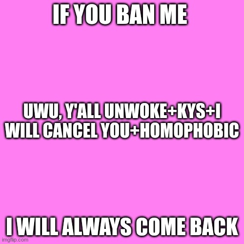 Blank Transparent Square Meme | IF YOU BAN ME; UWU, Y'ALL UNWOKE+KYS+I WILL CANCEL YOU+HOMOPHOBIC; I WILL ALWAYS COME BACK | image tagged in memes,blank transparent square | made w/ Imgflip meme maker